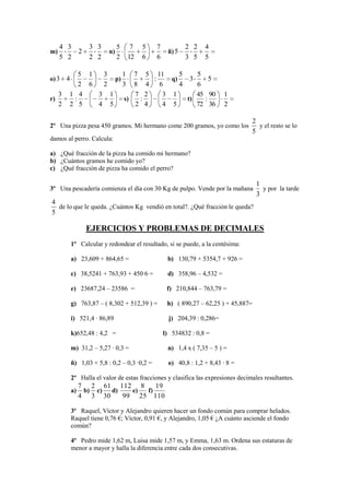4 3            3 3          5    7   5     7           2 2    4
m)       2                  n)                       ñ) 5
     5 2            2 2          2   12   6     6           3 5    5

            5 1  3     1              7 5 11     5    5
o) 3     4          p)                    :   q)    3     5
            2 6  2     3              8 4 6      4    6
     3   1 4    3 1                   7 2   3 1       45 90                1
r)        :            s)              :           t)   :
     2   2 5    4 5                   2 4   4 5       72 36                2

                                                                                    2
2º Una pizza pesa 450 gramos. Mi hermano come 200 gramos, yo como los                 y el resto se lo
                                                                                    5
damos al perro. Calcula:

a) ¿Qué fracción de la pizza ha comido mi hermano?
b) ¿Cuántos gramos he comido yo?
c) ¿Qué fracción de pizza ha comido el perro?

                                                                                       1
3º Una pescadería comienza el día con 30 Kg de pulpo. Vende por la mañana                y por la tarde
                                                                                       3
4
  de lo que le queda. ¿Cuántos Kg vendió en total?. ¿Qué fracción le queda?
5

                   EJERCICIOS Y PROBLEMAS DE DECIMALES
             1º Calcular y redondear el resultado, si se puede, a la centésima:

             a) 23,609 + 864,65 =                    b) 130,79 + 5354,7 + 926 =

             c) 38,5241 + 763,93 + 450 6 =           d) 358,96 – 4,532 =

             e) 23687,24 – 23586 =                   f) 210,844 – 763,79 =

             g) 763,87 – ( 8,302 + 512,39 ) =        h) ( 890,27 – 62,25 ) + 45,887=

             i) 521,4 · 86,89                         j) 204,39 : 0,286=

             k)652,48 : 4,2 =                       l) 534832 : 0,8 =

             m) 31,2 – 5,27 · 0,3 =                  n) 1,4 x ( 7,35 – 5 ) =

             ñ) 1,03 + 5,8 : 0,2 – 0,3 ·0,2 =        o) 40,8 : 1,2 + 8,43 · 8 =

             2º Halla el valor de estas fracciones y clasifica las expresiones decimales resultantes.
                  7 2 61 112 8      19
             a)    b) c) d)   e) f)
                  4 3 30    99 25 110

             3º Raquel, Víctor y Alejandro quieren hacer un fondo común para comprar helados.
             Raquel tiene 0,76 €; Víctor, 0,91 €, y Alejandro, 1,05 € ¿A cuánto asciende el fondo
             común?

             4º Pedro mide 1,62 m, Luisa mide 1,57 m, y Emma, 1,63 m. Ordena sus estaturas de
             menor a mayor y halla la diferencia entre cada dos consecutivas.
 