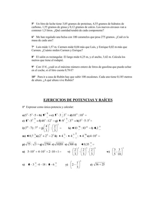5º Un litro de leche tiene 3,05 gramos de proteínas, 4,55 gramos de hidratos de
             carbono, 1,55 gramos de grasa y 0,12 gramos de calcio. Los nuevos envases van a
             contener 1,5 litros. ¿Qué cantidad tendrá de cada componente?

             6º Me han regalado una bolsa con 100 caramelos que pesa 275 gramos. ¿Cuál es la
             masa de cada uno?

             7º Luís mide 1,57 m. Carmen mide 0,04 más que Luís, y Enrique 0,02 m más que
             Carmen. ¿Cuánto miden Carmen y Enrique?

             8º El salón es rectangular. El largo mide 6,25 m, y el ancho, 3,42 m. Calcula los
             metros que tiene el rodapié.

             9º Con 15 €, ¿cuál es el máximo número entero de litros de gasolina que puedo echar
             en el coche, si el litro cuesta 0,78 €?

             10º Para ir a casa de Rubén hay que subir 100 escalones. Cada uno tiene 0,185 metros
             de altura. ¿A qué altura vive Rubén?




                              EJERCICIOS DE POTENCIAS Y RAÍCES
1º Expresar como única potencia y calcular:

                                  0           2      2
a) 5 2 53 5            b) 9 3             c) 3 3 : 3                 d) 1015 : 109
                2                                              2                           2
e) 5 4 53              f) 483 : 123           g) 9 9 7              : 332         h) 5         5 :53
                                      3            2
        8                         4           2                                       45                           3
i) (7       7) : 7 6     j)               :                         k)       83            : 83 45      l) 0,2
                                  3           3
                                                           2                3 2                    10
            0,7 n) 23         24          2 2 ñ)
                2
m)                                                     4                4         :        4 o) 4 104

                                                                                                        2
p) 75 : 3               q) 2704 r) 10201 s) 368 t)                                             0,35
                                                                                   2                3        0                       3
               5              3                                              2                 2        2                     3 3
u) 5 10                4 10           2 10 1                       v)                                                    w)    :
                                                                             3                 3        3                     5 10

                                                                                       2
                   3                          2                                   1
x)      5 3            4 18 : 3 6                              y)        2                              z)       36 25
                                                                                  3
 