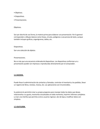 • Objetivos.
• Diapositivas.
• Presentaciones.
Objetivos.
Son por decirlo de una forma, la materia prima para elaborar una presentación. Por lo general
corresponden a dibujos básicos como líneas, círculos, polígonos o secuencias de texto, aunque
también incluyen graficas, organigramas, tablas, etc.
Diapositivas.
Son una colección de objetos.
Presentaciones.
No es más que una secuencia ordenada de diapositivas. Las diapositivas conforman un a
presentación pueden ser impresas o reproducidas directamente por el computador.
1.4 ACCESS.
Puede llevar la administración de contactos y llamadas, controlar el inventario y los pedidos, llevar
un registro de libros, revistas, música, etc. Las aplicaciones son innumerables.
Su potencia le permitirá crear su propio programa para manejar todos los datos que desee,
relacionarlos a su gusto, mostrarlos actualizados en todo momento, imprimir informes completos
y crear una interfaz que permita a otros usuarios ingresar, dar de baja y modificar datos con
simpleza.
1.5 OUTLOOK.
 