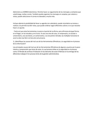 Administra su CORREO electrónico. Permite hacer un seguimiento de los mensajes y contactos que
usted tenga, reciba o envíe. También puede organizar los mensajes en carpetas, por colores o
vistas, puede seleccionar el correo no deseado y mucho más.
Incluye además la posibilidad de llevar su agenda con calendario, puede recordarle sus tareas a
realizar y le permite escribir notas, que puede ordenar según diferentes colores si es que necesita
hacer un apunte.
. Tanto así que estas herramientas cruzaron el portal de la oficina, para afirmarse de igual forma
en el hogar, en los estudios y en el ocio. Ya sea una ama de casa, un empresario, un escolar o
universitario, una secretaria, un comerciante, o se encuentre retirado; las múltiples funciones le
aran la vida mas fácil a la hora de comunicarse.
3. ¿Identifique las causas del mal uso de las Herramientas Ofimáticas y la seguridad en el proceso
de la información?
Las principales causas del mal uso de las Herramientas Ofimáticas de algunos usuarios por la poco
interés y comprensión que tiene de estas, lo cual provoca fallas en la seguridad en el proceso
 