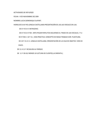 ACTIVIDADES DE REFUERZO <br />FECHA : 9 DE NOVIEMBRE DE2.009<br />NOMBRE:LUCIA DOMENIQUE DUPART.<br />HORAS:DE 8 A 8 Y45:LENGUA CASTELLANA:PRESENTACIÓN DE LAS LAS VOCALES EN LIJA.<br />              DE 8 Y 45 A 9 :REFRIGERIO.<br />              DE 8 Y 45 A 9 Y30 : ARTE:PEGAR PAPELITOS SIGUIENDO EL TRAZO DE LAS VOCALES; I Y U<br />             DE 9 Y30 A  10 Y 15 , VIDA PRACTICA: CONCEPTO DE MASA TRABAJO CON  PLASTILINA.<br />             DE 10 Y 15 A 11 :LENGUA CASTELLANA ;PRESENTACIÓN DE LA CAJA DE OBJETOS  CON VO    <br />            CALES.<br />         DE 11 A 11 Y 30:SALIDA AL PARQUE.<br />         DE  11 Y 30 A12 MENOS 10 LECTURA DE CUENTO( LA SIRENITA ).<br />
