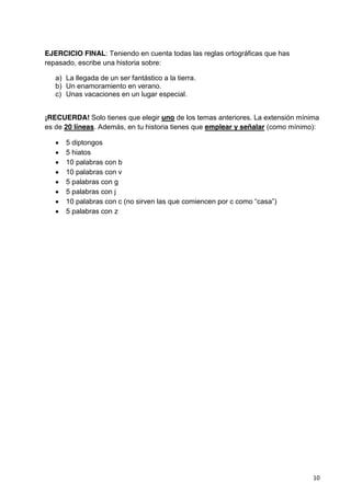 10
EJERCICIO FINAL: Teniendo en cuenta todas las reglas ortográficas que has
repasado, escribe una historia sobre:
a) La llegada de un ser fantástico a la tierra.
b) Un enamoramiento en verano.
c) Unas vacaciones en un lugar especial.
¡RECUERDA! Solo tienes que elegir uno de los temas anteriores. La extensión mínima
es de 20 líneas. Además, en tu historia tienes que emplear y señalar (como mínimo):
5 diptongos
5 hiatos
10 palabras con b
10 palabras con v
5 palabras con g
5 palabras con j
10 palabras con c (no sirven las que comiencen por c como “casa”)
5 palabras con z
 