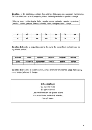 3
Ejercicio 4: En castellano existen los catorce diptongos que aparecen numerados.
Escribe al lado de cada diptongo la palabra de la siguiente lista que lo contenga:
ai oi eu ie ue io ua
ui ei au ou ia iu u
o
Ejercicio 5: Escribe la segunda persona del plural del presente de indicativo de los
siguientes verbos:
hablar jugar querer vencer pensar lanzar
Salir esparcir comenzar contar saber poner
Ejercicio 6: Describe a un compañero, amigo o familiar empleando cinco diptongos y
cinco hiatos (Mínimo 10 líneas).
Debes explicar:
Su aspecto físico
Su personalidad
Las actividades en las que es bueno
Las actividades en las que es malo
Sus aficiones
Hiedra, toreo, nutria, deuda, fraile, creador, sauce, peinado, casorio, ciudadano,
estoico, marea, poetas, inocua, ruiseñor, creer, contiguo, couto, ruega.
 