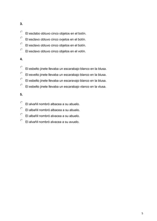 5
3.
El esclabo obtuvo cinco objetos en el botín.
El esclavo obtuvo cinco ovjetos en el botín.
El esclavo obtuvo cinco objetos en el botín.
El esclavo obtuvo cinco objetos en el votín.
4.
El esbelto jinete llevaba un escarabajo blanco en la blusa.
El esvelto jinete llevaba un escarabajo blanco en la blusa.
El esbelto jinete llevaba un escaravajo blanco en la blusa.
El esbelto jinete llevaba un escarabajo vlanco en la vlusa.
5.
El alvañil nombró albacea a su abuelo.
El albañil nombró albacea a su abuelo.
El albañil nombró alvacea a su abuelo.
El alvañil nombró alvacea a su avuelo.
 