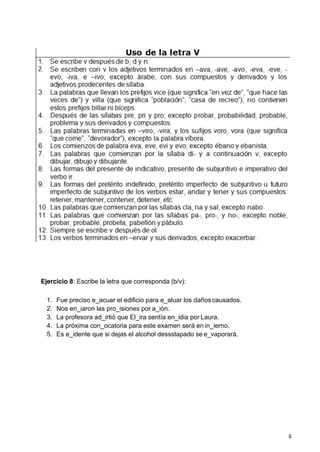 6
Ejercicio 8: Escribe la letra que corresponda (b/v):
1. Fue preciso e_acuar el edificio para e_aluar los daños causados.
2. Nos en_iaron las pro_isiones por a_ión.
3. La profesora ad_irtió que El_ira sentía en_idia por Laura.
4. La próxima con_ocatoria para este examen será en in_ierno.
5. Es e_idente que si dejas el alcohol dessstapado se e_vaporará.
 