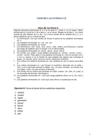 7
USOS DE LAS LETRAS C/Z
Ejercicio 9: Forma el plural de los sustantivos siguientes:
1. lombriz
2. cicatriz
3. capaz
4. generatriz
5. locuaz
6. barniz
7. atroz
8. eficaz
9. paz.
 