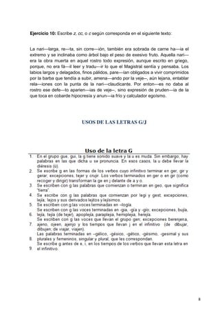 8
Ejercicio 10: Escribe z, cc, o c según corresponda en el siguiente texto:
La nari—larga, re—ta, sin corre—ión, también era sobrada de carne ha—ia el
extremo y se inclinaba como árbol bajo el peso de exesivo fruto. Aquella nari—
era la obra muerta en aquel rostro todo expresión, aunque escrito en griego,
porque, no era fá—il leer y tradu—ir lo que el Magistral sentía y pensaba. Los
labios largos y delagados, finos pálidos, pare—ían obligados a vivir comprimidos
por la barba que tendía a subir, amena—ando por la veje--, aún lejana, entablar
rela—iones con la punta de la nari—claudicante. Por enton—es no daba al
rostro ese defe—to aparien—ias de veje--, sino expresión de pruden—ia de la
que toca en cobarde hipocresía y anun—ia frío y calculador egoísmo.
USOS DE LAS LETRAS G/J
 