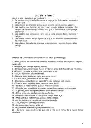 9
Ejercicio 11: Completa las oraciones con las letras que faltan (g/j).
1 .- Una _estoría es una oficina donde te resuelven asuntos de empresas, seguros,
trabajo, etc.
2 .- Un para_e es un lugar lejano y aislado.
3 .- El Gobiernos Autónomos se dividen en Conse_erías: de Educación, de Industria...
4 .- El verbo _esticular significa hacer gestos y muecas.
5 .- Afli_ir a alguien es causarle tristeza.
6 .- Homena_ear a alguien es hacer algo en su honor.
7 .- Tú eres de la _eneración de mis abuelos.
8 .- Una norma, costumbre o ley que está vi_ente es la que está en uso.
9 .- Vimos el suelo mojado y dedu_imos que había llovido.
10 .- No tradu_e nada del texto que nos habían mandado.
11 .- Un pota_e es un caldo de legumbres con verduras, patatas u otras cosas.
12 .- Algo verti_inoso es algo muy rápido o que produce vértigo.
13 .- El hijo primo_nito es el primero de una familia.
14 .- Una barra alrededor de la cual gira un cuerpo es un e_e.
15 .- Me d_jiste que no te llamara, así que no te enfades.
16 .- La lin_üística es la ciencia que estudia el lenguaje.
17 .- Tra_imos poca comida para tantos.
18 .- Lo que no está claro es ambi_uo.
19 .- E_ercitar es aprender algo repitiéndolo mucho.
20 .- Se llama _estación al tiempo que está el feto en el vientre de la madre de los
mamíferos.
 