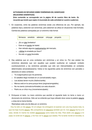 ACTIVIDADES DE REFUERZO SOBRE FENÓMENOS DEL SIGNIFICADO
(RELACIONES SEMÁNTICAS)
(Este contenido se corresponde con la página 44 de vuestro libro de texto. Os
recuerdo que tenéis que copiar el enunciado de cada actividad en vuestro cuaderno).
1. En ocasiones, entre las palabras sinónimas existe una diferencia de uso. Por ejemplo, las
palabras tripa y abdomen son sinónimas, pero abdomen se utiliza en situaciones más formales.
Cambia las palabras subrayadas por un sinónimo más formal:

fármacos

veredicto

aderezar

cónyuge

proyecto

o

¡Es un plan fantástico!

o

Este es el marido de Isabel.

o

Han retirado algunos medicamentos del mercado.

o

¿Aliñas la ensalada por favor?

o

Ha sido un juicio favorable.

2. Hay palabras que en unos contextos son sinónimas y en otros no. Por eso existen los
sinónimos absolutos que son aquellos que pueden sustituirse en cualquier contexto
(coche/automóvil) y los sinónimos parciales que sólo son intercambiables en contextos
determinados (encerado/pizarra). Indica si los siguientes pares de sinónimos son parciales o
absolutos en estos contextos:
o

Te (ruego/suplico) que me perdones.

o

El caballero llegó montado en un (corcel/caballo) negro.

o

Las alubias tienen mucho (fósforo/cerilla).

o

Marcos está en la cama porque tiene (anginas/amigdalitis).

o

No me siento (cómodo/confortable) con esta situación.

o

Pedro es un chico muy (inocente/exculpado).

3. Enriquece el texto. La mano anónima que escribió el siguiente texto no tenía a mano un
diccionario de sinónimos. Sólo así se entiende que haya utilizado doce veces la palabra alegría
y otras de la misma familia.
Reemplaza cada una de ellas por un sinónimo.
Hoy ha sido un día alegre. En el colegio me entregaron el examen con una muy buena nota, lo
que me trajo mucha alegría. Mis compañeros se alegraron también por mí. Con alegría me fui a mi
casa, donde mi mamá me recibió alegremente como todos los días. Para darle una alegría a mi
papá, le conté de mi alegría, y me hizo ver lo alegre que estaba. Por la tarde monté en bicicleta, lo

 