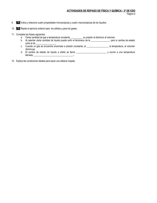 ACTIVIDADES DE REPASO DE FÍSICA Y QUÍMICA - 3º DE ESO
                                                                                                                  Página 5


9.   () Indica y relaciona cuatro propiedades microscópicas y cuatro macroscópicas de los líquidos

10. () Repite el ejercicio anterior para los sólidos y para los gases.

11. Completa las frases siguientes:
       a. Cierta cantidad de gas a temperatura constante, __________ su presión al disminuir el volumen.
       b. Al calentar cierta cantidad de líquido puede sufrir el fenómeno de la ________________, pero si cambia de estado
            sufre el de _________________.
       c. Cuando un gas se encuentra encerrado a presión constante, al ___________________ la temperatura, el volumen
            disminuye.
       d. El cambio de estado de líquido a sólido se llama __________________________ y ocurre a una temperatura
            llamada __________________________________-.

12. Explica las condiciones ideales para secar una sábana mojada.
 