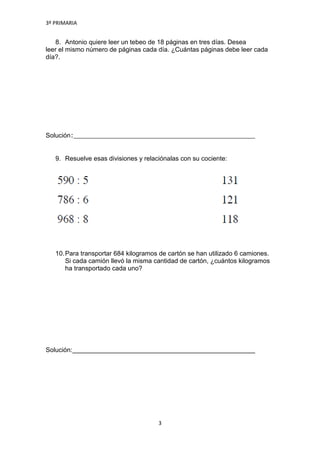 3º PRIMARIA


   8. Antonio quiere leer un tebeo de 18 páginas en tres días. Desea
leer el mismo número de páginas cada día. ¿Cuántas páginas debe leer cada
día?.




Solución:


   9. Resuelve esas divisiones y relaciónalas con su cociente:




   10. Para transportar 684 kilogramos de cartón se han utilizado 6 camiones.
       Si cada camión llevó la misma cantidad de cartón, ¿cuántos kilogramos
       ha transportado cada uno?




Solución:




                                      3
 