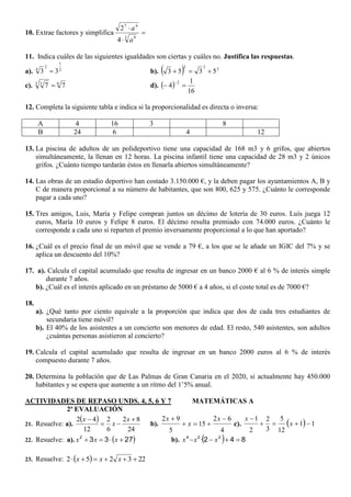 10. Extrae factores y simplifica 


3 9
47
4
2
a
a
11. Indica cuáles de las siguientes igualdades son ciertas y cuáles no. Justifica las respuestas.
a). 2
1
2
4
33  b).   222
5353 
c). 63 3
77  d).  
16
1
4
2


12. Completa la siguiente tabla e indica si la proporcionalidad es directa o inversa:
A 4 16 3 8
B 24 6 4 12
13. La piscina de adultos de un polideportivo tiene una capacidad de 168 m3 y 6 grifos, que abiertos
simultáneamente, la llenan en 12 horas. La piscina infantil tiene una capacidad de 28 m3 y 2 únicos
grifos. ¿Cuánto tiempo tardarán éstos en llenarla abiertos simultáneamente?
14. Las obras de un estadio deportivo han costado 3.150.000 €, y la deben pagar los ayuntamientos A, B y
C de manera proporcional a su número de habitantes, que son 800, 625 y 575. ¿Cuánto le corresponde
pagar a cada uno?
15. Tres amigos, Luis, María y Felipe compran juntos un décimo de lotería de 30 euros. Luís juega 12
euros, María 10 euros y Felipe 8 euros. El décimo resulta premiado con 74.000 euros. ¿Cuánto le
corresponde a cada uno si reparten el premio inversamente proporcional a lo que han aportado?
16. ¿Cuál es el precio final de un móvil que se vende a 79 €, a los que se le añade un IGIC del 7% y se
aplica un descuento del 10%?
17. a). Calcula el capital acumulado que resulta de ingresar en un banco 2000 € al 6 % de interés simple
durante 7 años.
b). ¿Cuál es el interés aplicado en un préstamo de 5000 € a 4 años, si el coste total es de 7000 €?
18.
a). ¿Qué tanto por ciento equivale a la proporción que indica que dos de cada tres estudiantes de
secundaria tiene móvil?
b). El 40% de los asistentes a un concierto son menores de edad. El resto, 540 asistentes, son adultos
¿cuántas personas asistieron al concierto?
19. Calcula el capital acumulado que resulta de ingresar en un banco 2000 euros al 6 % de interés
compuesto durante 7 años.
20. Determina la población que de Las Palmas de Gran Canaria en el 2020, si actualmente hay 450.000
habitantes y se espera que aumente a un ritmo del 1’5% anual.
ACTIVIDADES DE REPASO UNDS. 4, 5, 6 Y 7 MATEMÁTICAS A
2ª EVALUACIÓN
21. Resuelve: a).
 
24
82
6
2
12
42 

 x
x
x
b).
4
62
15
5
92 

 x
x
x
c).   11
12
5
3
2
2
1


x
x
22. Resuelve: a).  27332
 xxx b).   842 224
 xxx ·
23. Resuelve:   223252  xxx
 