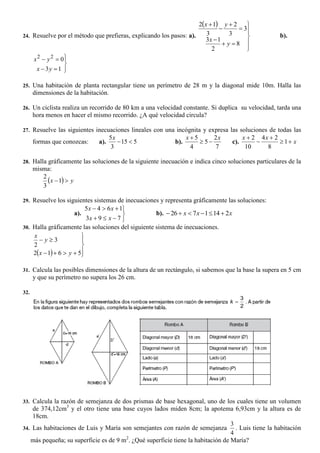 24. Resuelve por el método que prefieras, explicando los pasos: a).
 











8
2
13
3
3
2
3
12
y
x
yx
b).






13
022
yx
yx
25. Una habitación de planta rectangular tiene un perímetro de 28 m y la diagonal mide 10m. Halla las
dimensiones de la habitación.
26. Un ciclista realiza un recorrido de 80 km a una velocidad constante. Si duplica su velocidad, tarda una
hora menos en hacer el mismo recorrido. ¿A qué velocidad circula?
27. Resuelve las siguientes inecuaciones lineales con una incógnita y expresa las soluciones de todas las
formas que conozcas: a). 515
3
5

x
b).
7
2
5
4
5 xx


c). x
xx




1
8
24
10
2
28. Halla gráficamente las soluciones de la siguiente inecuación e indica cinco soluciones particulares de la
misma:
  yx 1
3
2
29. Resuelve los siguientes sistemas de inecuaciones y representa gráficamente las soluciones:
a).





793
1645
xx
xx
b). xxx 2141726 
30. Halla gráficamente las soluciones del siguiente sistema de inecuaciones.
  





5612
3
2
yx
y
x
31. Calcula las posibles dimensiones de la altura de un rectángulo, si sabemos que la base la supera en 5 cm
y que su perímetro no supera los 26 cm.
32.
33. Calcula la razón de semejanza de dos prismas de base hexagonal, uno de los cuales tiene un volumen
de 374,12cm3
y el otro tiene una base cuyos lados miden 8cm; la apotema 6,93cm y la altura es de
18cm.
34. Las habitaciones de Luis y María son semejantes con razón de semejanza
4
3
. Luis tiene la habitación
más pequeña; su superficie es de 9 m2
. ¿Qué superficie tiene la habitación de María?
2
3
k
 