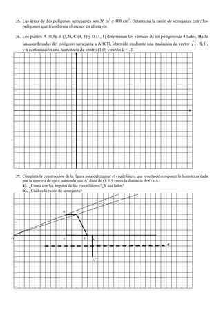 35. Las áreas de dos polígonos semejantes son 36 m2
y 100 cm2
. Determina la razón de semejanza entre los
polígonos que transforma el menor en el mayor.
36. Los puntos A (0,3), B (3,5), C (4, 1) y D (1, 1) determinan los vértices de un polígono de 4 lados. Halla
las coordenadas del polígono semejante a ABCD, obtenido mediante una traslación de vector  1,5

v ,
y a continuación una homotecia de centro (1,0) y razón k = -2.
37. Completa la construcción de la figura para determinar el cuadrilátero que resulta de componer la homotecia dada
por la simetría de eje e, sabiendo que A’ dista de O, 1,5 veces la distancia de O a A.
a). ¿Cómo son los ángulos de los cuadriláteros?¿Y sus lados?
b). ¿Cuál es la razón de semejanza?
A’DA
B C
O
A’’
e
 