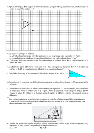 38. Aplica al triángulo ABC un giro de centro el vérice A y ángulo 180º y, a continuación, una homotecia de
centro el punto O y razón k = -3.
39. La escala de un mapa es 1:50000.
a). ¿Cuál es la distancia real entre dos poblaciones que en el mapa están separadas por 7 cm?
b). ¿A qué distancia estarán en el mapa dos poblaciones que en la realidad distan 10 km?
40. ¿Qué escala tendrá un mapa en el que dos ciudades que en realidad distan 40km están separadas, en el
mapa, por 5cm?
41. Desde lo alto de un edificio se observa un coche bajo un ángulo de depresión de 47º. Si la altura del
edificio es de 25 m, ¿a qué distancia del edificio se encuentra el coche?
42. Calcula los ángulos y la hipotenusa del triángulo rectángulo, si a = 10cm y c = 20cm.
43. Sabiendo que el coseno de uno de los ángulos agudos de un triángulo rectángulo es 1/2, construye dicho
triángulo.
44. Desde lo alto de un edificio se observa en coche bajo un ángulo de 25º. Posteriormente, el coche avanza
en línea recta hacia el edificio 300 m y se para. Ahora el coche se observa bajo un ángulo de 60º.
Calcula la altura del edificio y la distancia entre el coche y el edificio, respecto a la segunda posición
del coche.
45.
46. Reduce los siguientes ángulos al primer giro y represéntalos. Indica a qué cuadrante pertenecen y
representa el seno, coseno y tangente de los ángulos indicados.
a). 2370º b) -405º
A
B
C
 O
 