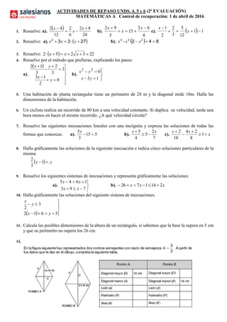 ACTIVIDADES DE REPASO UNDS. 4, 5 y 6 (2ª EVALUACIÓN)
MATEMÁTICAS A Control de recuperación: 1 de abril de 2016
1. Resuelve: a).
 
24
82
6
2
12
42 

 x
x
x
b).
4
62
15
5
92 

 x
x
x
c).   11
12
5
3
2
2
1


x
x
2. Resuelve: a).  27332
 xxx b).   842 224
 xxx ·
3. Resuelve:   223252  xxx
4. Resuelve por el método que prefieras, explicando los pasos:
a).
 











8
2
13
3
3
2
3
12
y
x
yx
b).






13
022
yx
yx
5. Una habitación de planta rectangular tiene un perímetro de 28 m y la diagonal mide 10m. Halla las
dimensiones de la habitación.
6. Un ciclista realiza un recorrido de 80 km a una velocidad constante. Si duplica su velocidad, tarda una
hora menos en hacer el mismo recorrido. ¿A qué velocidad circula?
7. Resuelve las siguientes inecuaciones lineales con una incógnita y expresa las soluciones de todas las
formas que conozcas: a). 515
3
5

x
b).
7
2
5
4
5 xx


c). x
xx




1
8
24
10
2
8. Halla gráficamente las soluciones de la siguiente inecuación e indica cinco soluciones particulares de la
misma:
  yx 1
3
2
9. Resuelve los siguientes sistemas de inecuaciones y representa gráficamente las soluciones:
a).





793
1645
xx
xx
b). xxx 2141726 
10. Halla gráficamente las soluciones del siguiente sistema de inecuaciones.
  





5612
3
2
yx
y
x
11. Calcula las posibles dimensiones de la altura de un rectángulo, si sabemos que la base la supera en 5 cm
y que su perímetro no supera los 26 cm.
12.
2
3
k
 