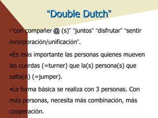 “ Double Dutch ” “ con compa ñ er ＠ (s) ”   “ juntos ”   “ disfrutar ”   “ sentir incorporaci ó n/unificaci ó n ” . Es m á s importante las personas quienes mueven las cuerdas (=turner) que la(s) persona(s) que salta(n) (=jumper). La forma b á sica se realiza con 3 personas. Con m á s personas, necesita m á s combinaci ó n, m á s cooperaci ó n. , 