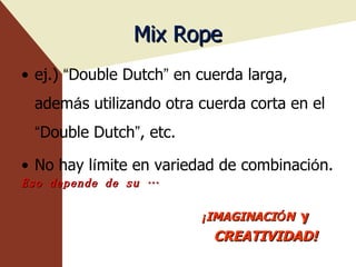 Mix Rope ej.)  “ Double Dutch ”  en cuerda larga, adem á s utilizando otra cuerda corta en el  “ Double Dutch ” , etc. No hay l í mite en variedad de combinaci ó n. Eso depende de su … ¡ IMAGINACI Ó N   y CREATIVIDAD! 