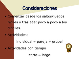 Consideraciones Comenzar desde los saltos/juegos f á ciles y trasladar poco a poco a los dif í ciles. Actividades:  individual ⇒ pareja ⇒ grupal Actividades con tiempo corto ⇒ largo 