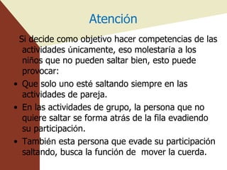 Atenci ó n Si decide como objetivo hacer competencias de las actividades  ú nicamente, eso molestar í a a los ni ñ os que no pueden saltar bien, esto puede provocar: Que solo uno est é  saltando siempre en las actividades de pareja. En las actividades de grupo, la persona que no quiere saltar se forma atr á s de la fila evadiendo su participaci ó n. Tambi é n esta persona que evade su participaci ó n saltando, busca la funci ó n de  mover la cuerda. 