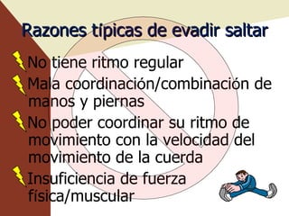 Razones t í picas de evadir saltar No tiene ritmo regular Mala coordinaci ó n/combinaci ó n de manos y piernas No poder coordinar su ritmo de movimiento con la velocidad del movimiento de la cuerda Insuficiencia de fuerza f í sica/muscular  