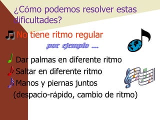 ¿ C ó mo podemos resolver estas dificultades? No tiene ritmo regular Dar palmas en diferente ritmo Saltar en diferente ritmo Manos y piernas juntos (despacio-r á pido, cambio de ritmo) por ejemplo ... 