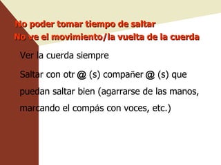 No poder tomar tiempo de saltar No ve el movimiento/la vuelta de la cuerda Ver la cuerda siempre Saltar con otr ＠ (s) compa ñ er ＠ (s) que puedan saltar bien (agarrarse de las manos, marcando el comp á s con voces, etc.) 