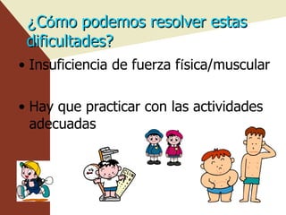 ¿ C ó mo podemos resolver estas dificultades? Insuficiencia de fuerza f í sica/muscular Hay que practicar con las actividades adecuadas 