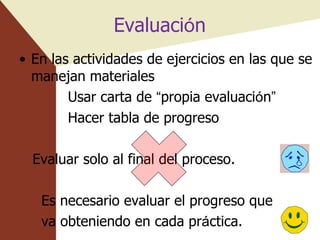 Evaluaci ó n En las actividades de ejercicios en las que se manejan materiales Usar carta de  “ propia evaluaci ó n ” Hacer tabla de progreso Evaluar solo al final del proceso. Es necesario evaluar el progreso que  va obteniendo en cada pr á ctica. 