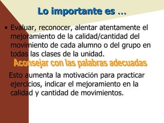 Lo importante es  … Evaluar, reconocer, alentar atentamente el mejoramiento de la calidad/cantidad del movimiento de cada alumno o del grupo en todas las clases de la unidad. Esto aumenta la motivaci ó n para practicar ejercicios, indicar el mejoramiento en la calidad y cantidad de movimientos. APOYO Y RECONOCIMIENTO ADECUADO Aconsejar con las palabras adecuadas 