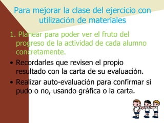 Para mejorar la clase del ejercicio con utilizaci ó n de materiales 1. Planear para poder ver el fruto del progreso de la actividad de cada alumno concretamente. Recordarles que revisen el propio resultado con la carta de su evaluaci ó n. Realizar auto-evaluaci ó n para confirmar si pudo o no, usando gr á fica o la carta. 