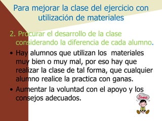 Para mejorar la clase del ejercicio con utilizaci ó n de materiales 2. Procurar el desarrollo de la clase  considerando la diferencia de cada alumno . Hay alumnos que utilizan los  materiales muy bien o muy mal, por eso hay que realizar la clase de tal forma, que cualquier alumno realice la practica con ganas. Aumentar la voluntad con el apoyo y los consejos adecuados. 