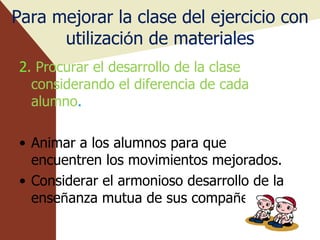 Para mejorar la clase del ejercicio con utilizaci ó n de materiales 2 . Procurar el desarrollo de la clase considerando el diferencia de cada alumno . Animar a los alumnos para que encuentren los movimientos mejorados. Considerar el armonioso desarrollo de la ense ñ anza mutua de sus compa ñ eros. 