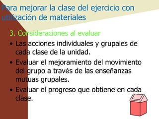 Para mejorar la clase del ejercicio con utilizaci ó n de materiales 3. Consideraciones al evaluar  Las acciones individuales y grupales de cada clase de la unidad. Evaluar el mejoramiento del movimiento del grupo a trav é s de las ense ñ anzas mutuas grupales. Evaluar el progreso que obtiene en cada clase. 