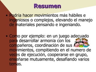 Resumen Podr í a hacer movimientos m á s h á biles e ingeniosos o complejos, elevando el manejo de materiales pensando e ingeniando. Como por ejemplo: en un juego adecuado para desarrollar armon í a con los compa ñ eros, coordinaci ó n de sus movimientos, compitiendo en el numero de veces de ejecuci ó n, cooperarse en grupo, ense ñ arse mutuamente, desafiando varios temas. 
