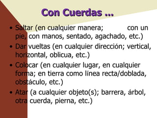 Con Cuerdas ... Saltar (en cualquier manera;  con un pie, con manos, sentado, agachado, etc.) Dar vueltas (en cualquier direcci ó n; vertical, horizontal, oblicua, etc.) Colocar (en cualquier lugar, en cualquier forma; en tierra como l í nea recta/doblada, obst á culo, etc.) Atar (a cualquier objeto(s); barrera,  á rbol, otra cuerda, pierna, etc.) 
