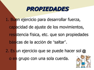 PROPIEDADES 1. Buen ejercicio para desarrollar fuerza, capacidad de ajuste de los movimientos, resistencia f í sica, etc. que son propiedades b á sicas de la acci ó n de  “ saltar ” . 2. Es un ejercicio que se puede hacer sol ＠   o en grupo con una sola cuerda. 