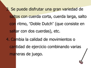 3. Se puede disfrutar una gran variedad de saltos con cuerda corta, cuerda larga, salto con ritmo,  “ Doble Dutch ”  (que consiste en saltar con dos cuerdas), etc. 4. Cambia la calidad de movimientos o cantidad de ejercicio combinando varias maneras de juego. 