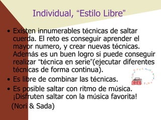 Individual,  “ Estilo Libre ”   Existen innumerables t é cnicas de saltar cuerda. El reto es conseguir aprender el mayor numero, y crear nuevas t é cnicas. Adem á s es un buen logro si puede conseguir realizar  “ t é cnica en serie ” (ejecutar diferentes t é cnicas de forma continua). Es libre de combinar las t é cnicas.  Es posible saltar con ritmo de m ú sica.  ¡ Disfruten saltar con la m ú sica favorita! (Nori & Sada) 