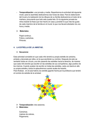 -

Temporalización: una jornada y media. Repartiremos la actividad del siguiente
modo: para la asamblea dedicaremos dos horas de clase. Para la elaboración
del mural y la realización de los dibujos de su familia dedicaremos el resto de la
mañana, procurando que todo esto quede listo. En la siguiente jornada los
niños traerán la frase que han hecho en casa y pondrán lo que más les gusta
de cada miembro de la familia en el mural, lo que nos llevará alrededor de una
hora y media.



Materiales:
Papel continuo.
Folios y cartulinas.
Pinturas.

4. LA ESTRELLA DE LA AMISTAD.
 Secuencia:
Esta actividad consistirá en que cada niño tendrá su propia estrella de cartulina,
pintada y decorada por ellos, en la que escribirán su nombre. Después de esto se
sentarán todos en círculo y se irán pasando las estrellas hacia la derecha, de manera
que cada niño tendrá que escribir en las estrellas de sus compañeros, algo positivo de
los mismos. Cuando acaben de escribir en todas las estrellas, cada uno leerá en alto
su propia estrella y todos le aplaudiremos cuando acabe de hacerlo.
Para finalizar, en el aula habrá una estrella gigante hecha por la profesora que tendrá
el nombre de estrella de la amistad.

 Temporalización: dos sesiones.
 Materiales:
Cartulinas.
Lápices de colores.
Pegamento.

 