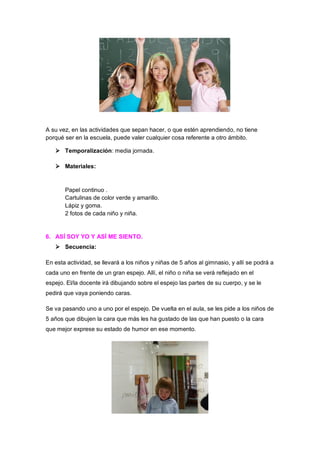 A su vez, en las actividades que sepan hacer, o que estén aprendiendo, no tiene
porqué ser en la escuela, puede valer cualquier cosa referente a otro ámbito.
 Temporalización: media jornada.
 Materiales:

Papel continuo .
Cartulinas de color verde y amarillo.
Lápiz y goma.
2 fotos de cada niño y niña.

6. ASÍ SOY YO Y ASÍ ME SIENTO.
 Secuencia:
En esta actividad, se llevará a los niños y niñas de 5 años al gimnasio, y allí se podrá a
cada uno en frente de un gran espejo. Allí, el niño o niña se verá reflejado en el
espejo. El/la docente irá dibujando sobre el espejo las partes de su cuerpo, y se le
pedirá que vaya poniendo caras.
Se va pasando uno a uno por el espejo. De vuelta en el aula, se les pide a los niños de
5 años que dibujen la cara que más les ha gustado de las que han puesto o la cara
que mejor exprese su estado de humor en ese momento.

 