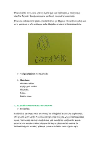 Después entre todos, cada uno nos cuenta que cara ha dibujado, y nos dice que
significa. También describe porque se siente así, o porqué la ha escogido.
Después, en la siguiente sesión, intercambiamos los dibujos e intentarán descubrir que
es lo que siente el niño o niña que se ha dibujado a sí mismo en la sesión anterior.

 Temporalización: media jornada.
 Materiales:
Gimnasio o aula.
Espejo gran tamaño.
Rotulador.
Folios.
Lápiz y ceras.

7. EL SEMÁFORO DE NUESTRO CUENTO.
 Secuencia:
Sentamos a los niños y niñas en círculo y les entregamos a cada uno un globo rojo,
otro amarillo y otro verde. A continuación releemos el cuento, y hacemos las paradas
donde nos interese, es decir, donde lo que está sucediendo en el cuento, pueda
provocar una reacción positiva, algo que da alegría (globo verde), una que da
indiferencia (globo amarillo), y las que provocan enfado o tristeza (globo rojo).

 