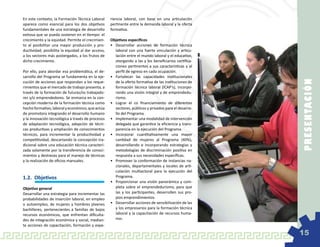 En este contexto, la Formación Técnica Laboral     riencia laboral, con base en una articulación
aparece como esencial para los dos objetivos       pertinente entre la demanda laboral y la oferta
fundamentales de una estrategia de desarrollo      formativa.
exitosa que se pueda sostener en el tiempo: el
crecimiento y la equidad. Permite el crecimien-    Objetivos específicos
to al posibilitar una mayor producción y pro-      •	 Desarrollar acciones de formación técnica
ductividad; posibilita la equidad al dar acceso,      laboral con una fuerte vinculación y articu-
a los sectores más postergados, a los frutos de       lación entre el mundo laboral y el educativo,
dicho crecimiento.                                    otorgando a las y los beneficiarios certifica-
                                                      ciones pertinentes a sus características y al
Por ello, para abordar esa problemática, el de-       perfil de egreso en cada ocupación.
sarrollo del Programa se fundamenta en la eje-     •	 Fortalecer las capacidades institucionales




                                                                                                       P RE SE N TAC IÓ N
cución de acciones que respondan a los reque-         de la oferta formativa de las instituciones de
rimientos que el mercado de trabajo presenta, a       formación técnica laboral (ICAP’s), incorpo-
través de la formación de futuras/os trabajado-       rando una visión integral y de emprendedu-
res y/o emprendedores. Se enmarca en la con-          rismo.
cepción moderna de la formación técnica como       •	 Lograr el co financiamiento de diferentes
hecho formativo, laboral y económico, que actúa       sectores, públicos y privados para el desarro-
de promotora integrando el desarrollo humano          llo del Programa.
y la innovación tecnológica a través de procesos   •	 Implementar una modalidad de intervención
de adaptación tecnológica, adopción de técni-         delegada que garantice la eficiencia y trans-
cas productivas y ampliación de conocimientos         parencia en la ejecución del Programa.
técnicos, para incrementar la productividad y      •	 Incorporar cuantitativamente una mayor
competitividad, descartando la concepción tra-        cantidad de mujeres al Programa (40%),
dicional sobre una educación técnica caracteri-       desarrollando e incorporando estrategias y
zada solamente por la transferencia de conoci-        metodologías de discriminación positiva en
mientos y destrezas para el manejo de técnicas        respuesta a sus necesidades específicas.
y la realización de oficios manuales.              •	 Promover la conformación de instancias na-
                                                      cionales, departamentales y locales de arti-
                                                      culación multiactoral para la ejecución del
1.2.	 Objetivos                                       Programa.
                                                   •	 Proporcionar una visión panorámica y com-
Objetivo general                                      pleta sobre el emprendedurismo, para que
Desarrollar una estrategia para incrementar las       las y los participantes, desarrollen sus pro-
probabilidades de inserción laboral, en empleo        pios emprendimientos.
o autoempleo, de mujeres y hombres jóvenes         •	 Desarrollar acciones de sensibilización de las
bachilleres, pertenecientes a familias de bajos       y los empresarios para la formación técnica
recursos económicos, que enfrentan dificulta-         laboral y la capacitación de recursos huma-
des de integración económica y social, median-        nos.
te acciones de capacitación, formación y expe-

                                                                                                       15
 