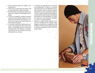 •	 81% de inserción laboral en empleo y em-          •	 A solicitud de organizaciones de personas
   prendimiento.                                        con discapacidad y en base a un convenio
•	 365 acciones de formación ejecutadas: 70%            interinstitucional con los Ministerios de Tra-
   en áreas productivas y 30% en servicios.             bajo, Educación, Salud y Justicia y, APECCAL
•	 88 instituciones de capacitación (ICAP’s) tra-       organización de micro y pequeños empresa-
   bajan con el enfoque y metodologías del Pro-         rios de la ciudad de El Alto se ha realizado un
   grama.                                               proyecto piloto de formación técnica laboral
•	 3.435 micro, pequeñas, medianas y grandes            para jóvenes con discapacidades en el rubro
   empresas comprometidas apoyan en la ela-             de confecciones, con excelentes resultados
   boración de los perfiles de formación y reci-        en cuanto a su inserción laboral.
   ben a las y los jóvenes en practica laboral, co   •	 Impacto en política pública nacional a tra-
   financiando el Programa                              vés de la transferencia de enfoque, meto-




                                                                                                          P RE SE N TAC IÓ N
•	 6 municipios desarrollan políticas para pro-         dologías, procedimientos y experiencias del
   mover una estrategia de lucha contra la po-          Programa, al Ministerio de Trabajo que pone
   breza y el desempleo juvenil a través de la          en marcha un programa similar: “Mi Primer
   implementación del Programa: Cochabam-               Empleo Digno”.
   ba. El Alto, La Paz, Oruro, Santa Cruz y Sucre,
   cofinanciando sus acciones.




                                                                                                          17
 