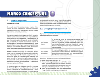 MARCO CONCEPTUAL
2.1.	 Proyecto ocupacional                                       empleabilidad, Formación para el emprendimiento y Ca-
                                                                 pacitación ocupacional o específica), donde el módulo de
CONCEPTUALIZACIÓN                                                Proyecto Ocupacional asume un rol determinante como
                                                                 eje articulador del proceso formativo.
El mercado laboral tiene exigencias que implican el de-
sarrollo de nuevas competencias personales, comporta-            2.2. 	Concepto proyecto ocupacional
mentales y técnicas para desempeñarse tanto en trabajos
dependientes como independientes.
                                                                 El proyecto ocupacional involucra a los actores de manera
El proyecto ocupacional orienta y personaliza la formación       diferente en el proceso formativo:
al hacer que las personas construyan su trayecto laboral a
partir de conjugar sus competencias y necesidades con las
                                                                                       Es el plan de acción, el conjunto de actividades que
que el contexto requiere. De acuerdo con la OIT/CINTER-
                                                                                       definen, planifican, ejecutan, revisan y replanifican
FOR, se entiende por proyecto ocupacional el conjunto de
                                                                  Para los y las       con vistas a construir su trayecto formativo, lograr una
acciones que una persona define, planifica, ejecuta, revisa
                                                                  jóvenes              inserción productiva y/o mejorar su situación de empleo.
y re-planifica con vistas a lograr una inserción productiva o,
                                                                                       Promueve el protagonismo en el proceso formativo y de
a mejorar su situación en el empleo a partir de sus capaci-                            inserción laboral.
dades, saberes y otros previamente identificados.
                                                                                       Es una metodología didáctica de acompañamiento a las
Por ello el proyecto ocupacional, en el programa, se cons-        Para las y los       personas para construir itinerarios de formación y trabajo,
tituye en un eje articulador del proceso de formación téc-        facilitadores        desarrollar competencias clave para la empleabilidad y
nica dirigida a jóvenes. Se inicia en una primera fase de                              diversificar las opciones profesionales.
orientación, donde las y los participantes diseñan su pro-
yecto, continúa en las acciones de formación técnica, en         Elaborar un Proyecto Ocupacional es construir un proyec-
los procesos de construcción participativa con los actores       to de vida laboral, que debe partir de:
del mundo productivo, el entorno social y el acompaña-           •	 Hacer un autodiagnóstico (deseos, habilidades, debili-
miento en la inserción laboral.                                     dades, experiencias) y análisis del contexto (reconoci-
                                                                    miento de las necesidades del mercado o de oportuni-
La formación de los y las jóvenes es integral, el Programa          dades para actividades productivas o de servicios).
de Formación Técnica Laboral para Jóvenes Bachilleres,           •	 Definir las metas (objetivos en el corto, mediano plazo
implica el desarrollo de 5 módulos (Desarrollo y forta-             y largo plazo) de nuestro proyecto ocupacional.
lecimiento de competencias básicas, Formación para la
                                                                                                                                                     19
 