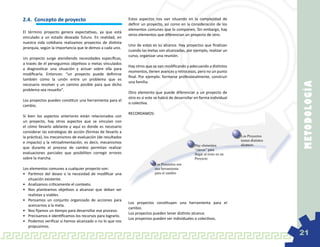 2.4.	 Concepto de proyecto                                   Estos aspectos nos van situando en la complejidad de
                                                             definir un proyecto, así como en la consideración de los
                                                             elementos comunes que lo componen. Sin embargo, hay
El término proyecto genera expectativas, ya que está
                                                             otros elementos que diferencian un proyecto de otro.
vinculado a un estado deseado futuro. En realidad, en
nuestra vida cotidiana realizamos proyectos de distinta
                                                             Uno de estos es su alcance. Hay proyectos que finalizan
jerarquía, según la importancia que le demos a cada uno.
                                                             cuando las metas son alcanzadas, por ejemplo, realizar un
                                                             curso, organizar una reunión.
Un proyecto surge atendiendo necesidades específicas,
a través de él perseguimos objetivos o metas vinculados
                                                             Hay otros que se van modificando y adecuando a distintos
a diagnosticar una situación y actuar sobre ella para
                                                             momentos, tienen avances y retrocesos, pero no un punto
modificarla. Entonces: “un proyecto puede definirse
                                                             final. Por ejemplo: formarse profesionalmente, construir
también como la unión entre un problema que es
                                                             una familia.




                                                                                                                                               M E TOD OL O G ÍA
necesario resolver y un camino posible para que dicho
problema sea resuelto”.
                                                             Otro elemento que puede diferenciar a un proyecto de
                                                             otro es si este se habrá de desarrollar en forma individual
Los proyectos pueden constituir una herramienta para el
                                                             o colectiva.
cambio.
                                                             RECORDAMOS:
Si bien los aspectos anteriores están relacionados con
un proyecto, hay otros aspectos que se vinculan con
el cómo llevarlo adelante y aquí es donde es necesario
considerar las estrategias de acción (formas de llevarlo a
la práctica), los mecanismos de evaluación (de resultados                                                                   Los Proyectos
                                                                                                                            tienen distintos
e impacto) y la retroalimentación, es decir, mecanismos
                                                                                                    Hay elementos           alcances.
que durante el proceso de cambio permitan realizar                                                  “claves” para
evaluaciones parciales que posibiliten corregir errores                                             llegar al éxito en un
sobre la marcha.                                                                                    Proyecto
                                                                            Los Proyectos son
Los elementos comunes a cualquier proyecto son:                             una herramienta
•	 Partimos del deseo o la necesidad de modificar una                       para el cambio
   situación existente.
•	 Analizamos críticamente el contexto.
•	 Nos planteamos objetivos a alcanzar que deban ser
   realistas y viables.
•	 Pensamos un conjunto organizado de acciones para
                                                             Los proyectos constituyen una herramienta para el
   acercarnos a la meta.
                                                             cambio.
•	 Nos fijamos un tiempo para desarrollar ese proceso.
                                                             Los proyectos pueden tener distinto alcance.
•	 Precisamos e identificamos los recursos para lograrlo.
                                                             Los proyectos pueden ser individuales o colectivos.
•	 Podemos verificar si hemos alcanzado o no lo que nos
   propusimos.
                                                                                                                                               21
 