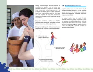 ya que, con los mismos se puede orientar las          3.3.	 Planificación curricular
     actividades, se pueden crear o diseñar una
     infinidad de iconos, lo único que uno/a debe          A continuación se hace un cuadro síntesis de cada
     tener en cuenta al realizarlos y aplicarlos a las     una de las unidades temáticas y a su vez los temas
     guías para estudiantes, es que la figura represente   que las componen. Por otra parte se detallan los
     claramente la actividad a seguir, es decir, que       títulos de las diferentes actividades propuestas
     con solo el golpe de vista de la imagen nos           en el presente módulo.
     muestre como imagen mental la actividad que se
     desarrollará.                                         Es necesario aclarar que el módulo ha sido
                                                           diseñado de forma tal, que las actividades pueden
     Se pueden establecer y aplicar una infinidad          ser aplicadas de manera independiente haciendo
     de iconos, por ejemplo de actividades escritas,       una selección de las mismas, en función al criterio
     lúdicas, sicodramas, de investigación, etc.           de las características del grupo de jóvenes con el
                                                           cual se está trabajando, y apelando al criterio del
     En el presente texto solo utilizaremos a manera       facilitador o facilitadora.
     de ejemplo tres iconos los cuales representaran:




      •	 Un Personaje solo:
      	 TRABAJO INDIVIDUAL




                                           •	 Personas en grupo:
                                           	 TRABAJO GRUPAL




            •	 Un personaje pensativo:
            	 TRABAJO DE EVALUACIÓN




26
 