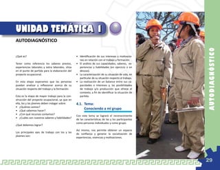UNIDAD TEMÁTICA 1
AUTODIAGNÓSTICO




                                                                                                       AU TOD IAGN Ó ST IC O
¿Qué es?                                          •	 Identificación de sus intereses y motivacio-
                                                     nes en relación con el trabajo y formación.
Tener como referencia los saberes previos,        •	 El análisis de sus capacidades, saberes, ex-
experiencias laborales y extra laborales, sitúa      periencias y habilidades (en ejercicio o en
en el punto de partida para la elaboración del       desuso).
proyecto ocupacional.                             •	 La caracterización de su situación de vida, en
                                                     particular de su situación respecto al trabajo.
En esta etapa esperamos que las personas          •	 La realización de un balance entre sus ca-
puedan analizar y reflexionar acerca de su           pacidades e intereses y, las posibilidades
situación respecto del trabajo y la formación.       de trabajo y/o producción que ofrece el
                                                     contexto, a fin de identificar la situación de
Esta es la etapa de mayor trabajo para la con-       partida.
strucción del proyecto ocupacional, ya que en
ella, los y las jóvenes deben indagar sobre:      4.1.	 Tema:
•	 ¿Quiénes somos?
•	 ¿Qué sabemos hacer?
                                                  	     Conociendo a mi grupo
•	 ¿Con qué recursos contamos?
                                                  Con este tema se logrará el reconocimiento
•	 ¿Cuáles son nuestros saberes y habilidades?
                                                  de las características de las y los participantes
                                                  como personas individuales y como grupo.
¿Qué debemos lograr?
                                                  Así mismo, nos permite obtener un espacio
Los principales ejes de trabajo con los y las
                                                  de confianza y generar la socialización de
jóvenes son:
                                                  experiencias, vivencias y motivaciones.




                                                                                                       29
 