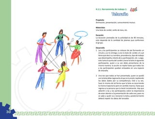 4.1.1. Herramienta de trabajo 1:

                         Telaraña
     Propósito
     Animación, presentación, conocimiento mutuo.

     Materiales
     Una bola de cordel, ovillo de lana, etc.

     Duración
     La duración promedio de la actividad es de 90 minutos,
     esto depende de la cantidad de jóvenes que conformen
     el grupo.

     Desarrollo
     1	 Las y los participantes se colocan de pie formando un
        círculo y se le entrega a uno la bola de cordel, el cual
        tiene que decir su nombre, procedencia, tipo de trabajo
        que desempeña, interés de su participación, etc. Luego,
        este toma la punta del cordel y lanza la bola al siguiente
        participante, quien a su vez debe presentarse de la
        misma manera, la acción se repite hasta que todos los
        y las participantes quedan enlazados en una especie
        de telaraña.

     2	 Una vez que todos se han presentado, quien se quedó
        con la bola debe regresarla al que se la envió, repitiendo
        los datos dados por su compañero/a. Este a su vez,
        hace lo mismo de tal forma que la bola va recorriendo
        la misma trayectoria pero en sentido inverso, hasta que
        regresa a la persona que la lanzó inicialmente. Hay que
        advertir a las y los participantes sobre la importancia
        de estar atentos a la presentación de cada uno, pues no
        se sabe a quién va a lanzarse la bola y posteriormente
        deberá repetir los datos del lanzador.




30
 