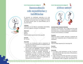 4.2.3. Herramienta de trabajo 8:                              4.2.4. Herramienta de trabajo 9:

             Reconociendo                                                        ¿Cómo estoy?
            mis capacidades y
               habilidades
     Al reconocer las habilidades adquiridas en la vida
     cotidiana y lo que les gusta hacer, permitirá al/la joven
     sistematizar las mismas y tener una imagen de si mismo
     de manera positiva sobre sus potencialidades para el
     mercado laboral.

     Propósito
     Sistematizar en una tabla las capacidades desarrolladas,      RECONOCIENDO IMAGEN PERSONAL
     que cosas le agrada y reconocer sus habilidades.              Contribuir a la descripción de la imagen que tiene cada
                                                                   participante de si mismo/a contrastando su percepción
     Materiales                                                    con la visión de las y los demás participantes, identificando
     Lápices.                                                      la brecha entre la fantasía y la realidad.
     Manual.
     Hoja de trabajo respectiva (ver anexo pág. 68).               Propósito
                                                                   Reflexionar sobre el cuidado, valoración y aceptación del
     Duración                                                      cuerpo como fundamento para el fortalecimiento de la
     60 minutos.                                                   autoestima.

     Desarrollo                                                    Materiales
     1	 Se hace una introducción sobre la importancia de           Hoja de trabajo respectiva (ver anexo pág. 69).
        reconocer qué saberes aprendimos a lo largo de nuestra
        vida laboral y no laboral.                                 Duración
     2	 Posteriormente se pide a los y las jóvenes que compartan   45 minutos.
        con el grupo qué habilidades, virtudes y destrezas
        detectaron en esta actividad, de manera voluntaria.        Desarrollo
     3	 Facilitador/a cerrara la actividad destacando la           1	 Se entrega a cada participante una hoja. El ejercicio
        importancia de valorar y reconocer las capacidades            parte describiendo cada uno/a cómo es físicamente y
        y habilidades que cada ser humano tiene, haciendo             cómo están vestidos.
        énfasis en las diferencias que se perciban en ambos        2	 Luego se pide que describan qué partes no les gusta o
        sexos, reconociendo las diferencias y valorizando su          quisieran cambiar y por qué. Pasan y se indica al grupo
        importancia en el entorno laboral.                            que reflexionen sobre la pregunta: ¿qué pasaría si no
36
 